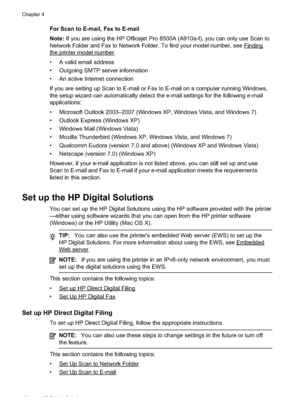 Page 52
For Scan to E-mail, Fax to E-mail
Note: If you are using the HP Officejet Pro 8500A (A910a-f), you can only use Scan to
Network Folder and Fax to Network Folder. To find your model number, see 
Finding
theprintermodelnumber.
• A valid email address
• Outgoing SMTP server information
• An active Internet connection
If you are setting up Scan to E-mail or Fax to E-mail on a computer running Windows,
the setup wizard can automatically detect the e-mail settings for the following e-mail
applications:
•...