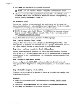 Page 54
3.Click New, and then follow the onscreen instructions.
NOTE: You can customize the scan settings for each destination folder.
4.After you have entered the required information about the network folder, click
Save and Test  to make sure the link to the network folder is working correctly. The
entry is added to the  Network Folder list.
Set Up Scan to E-mail
You can use the printer to scan documents and send them to one or more e-mail
addresses as attachments—without additional scanning software. You do...