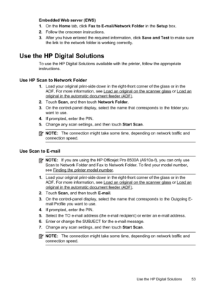 Page 57
Embedded Web server (EWS)
1.On the  Home tab, click  Fax to E-mail/Network Folder  in the Setup box.
2. Follow the onscreen instructions.
3. After you have entered the required information, click  Save and Test to make sure
the link to the network folder is working correctly.
Use the HP Digital Solutions
To use the HP Digital Solutions available with the printer, follow the appropriate
instructions.
Use HP Scan to Network Folder
1. Load your original print-side down in the right-front corner of the...