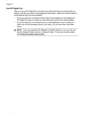 Page 58
Use HP Digital Fax
After you set up HP Digital Fax, any black-and-white faxes that you receive print, by
default, and then are saved to the designated destination—either the network folder or
email address that you have specified:
• If you are using Fax to Network Folder, this process happens in the background.HP Digital Fax does not notify you when faxes are saved to the network folder.
• If you are using Fax to E-mail and if your e-mail application is set to notify you when new e-mail messages arrive...