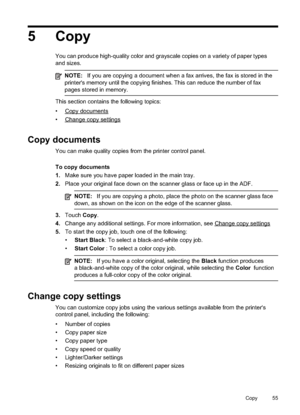 Page 59
5 Copy
You can produce high-quality color and grayscale copies on a variety of paper types
and sizes.
NOTE:If you are copying a document when a fax arrives, the fax is stored in the
printer's memory until the copying finishes. This can reduce the number of fax
pages stored in memory.
This section contains the following topics:
•
Copydocuments
•
Changecopysettings
Copy documents
You can make quality copies from the printer control panel.
To copy documents
1. Make sure you have paper loaded in the...