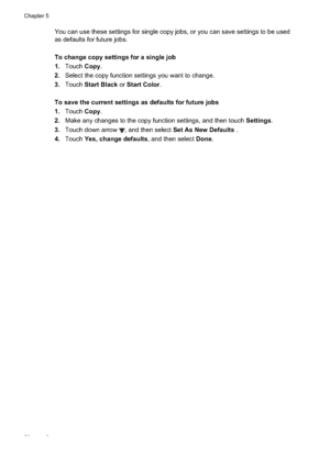 Page 60
You can use these settings for single copy jobs, or you can save settings to be used
as defaults for future jobs.
To change copy settings for a single job
1.Touch Copy.
2. Select the copy function settings you want to change.
3. Touch Start Black  or Start Color .
To save the current settings as defaults for future jobs
1. Touch Copy.
2. Make any changes to the copy function settings, and then touch  Settings.
3. Touch down arrow 
, and then select  Set As New Defaults  .
4. Touch Yes, change defaults ,...