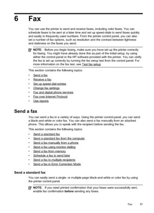 Page 61
6Fax
You can use the printer to send and receive faxes, including color faxes. You can
schedule faxes to be sent at a later time and set up speed-dials to send faxes quickly
and easily to frequently used numbers. From the printer control panel, you can also
set a number of fax options, such as resolution and the contrast between lightness
and darkness on the faxes you send.
NOTE: Before you begin faxing, make sure you have set up the printer correctly
for faxing. You might have already done this as part...