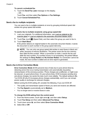 Page 66
To cancel a scheduled fax
1.Touch the  Send Fax Later  message on the display.
– OR –
Touch Fax, and then select  Fax Options or Fax Settings .
2. Touch Cancel Scheduled Fax  .
Send a fax to multiple recipients
You can send a fax to multiple recipients at once by grouping individual speed dial
entries into group speed dial entries.
To send a fax to multiple recipients using group speed dial
1.Load your originals. For additional information, see 
Loadanoriginalonthe
scannerglass or...