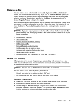 Page 67
Receive a fax
You can receive faxes automatically or manually. If you turn off the Auto Answer
option, you must receive faxes manually. If you turn on the  Auto Answer option (the
default setting), the printer automatically answers incoming calls and receives faxes
after the number of rings that are specified by the  Rings to Answer setting. (The
default Rings to Answer  setting is five rings.)
If you receive a Legal-size or larger fax and the printer is not currently set to use Legal-
size paper, the...