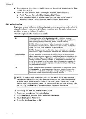 Page 68
4.If you are currently on the phone with the sender, instruct the sender to press  Start
on their fax machine.
5. When you hear fax tones from a sending fax machine, do the following:
a. Touch  Fax, and then select  Start Black or Start Color .
b . After the printer begins to receive the fax, you can hang up the phone or
remain on the line. The phone line is silent during fax transmission.
Set up backup fax
Depending on your preference and security requirements, you can set up the printer to
store all...