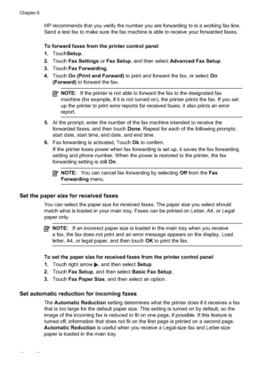 Page 70
HP recommends that you verify the number you are forwarding to is a working fax line.
Send a test fax to make sure the fax machine is able to receive your forwarded faxes.
To forward faxes from the printer control panel
1.Touch Setup .
2. Touch Fax Settings  or Fax Setup , and then select  Advanced Fax Setup .
3. Touch Fax Forwarding .
4. Touch On (Print and Forward)  to print and forward the fax, or select  On
(Forward)  to forward the fax.
NOTE:If the printer is not able to forward the fax to the...