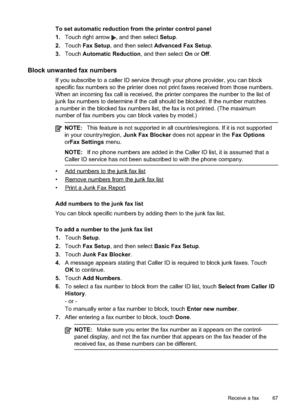 Page 71
To set automatic reduction from the printer control panel
1.Touch right arrow 
, and then select  Setup.
2. Touch  Fax Setup , and then select  Advanced Fax Setup .
3. Touch  Automatic Reduction , and then select On or  Off .
Block unwanted fax numbers
If you subscribe to a caller ID service through your phone provider, you can block
specific fax numbers so the printer does not print faxes received from those numbers.
When an incoming fax call is received, the printer compares the number to the\
 list...