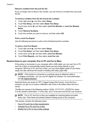 Page 72
Remove numbers from the junk fax list
If you no longer want to block a fax number, you can remove a number from your junk
fax list.
To remove numbers from the list of junk fax numbers
1.Touch right arrow 
, and then select  Setup.
2. Touch Fax Setup , and then select  Basic Fax Setup .
3. Touch down arrow 
, and then select  Junk Fax Blocker  or Junk Fax Blocker
Setup .
4. Touch Remove Numbers .
5. Touch the number you want to remove, and then select  OK.
Print a Junk Fax Report
Use the following...