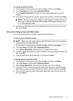 Page 75
To change speed-dial entries
1.On the printer’s control panel, touch right arrow 
, and then touch  Setup.
2. Touch  Fax Setup , and then select  Speed Dial Setup .
3. Touch  Add/Edit Speed Dial , and then touch the speed-dial entry you want to
change.
4. If you want to change the fax number, type the new number, and then touch  Next.
NOTE: Be sure to include any pauses or other required numbers, such as an
area code, an access code for numbers outside a PBX system (usually a 9 or
0), or a long-distance...