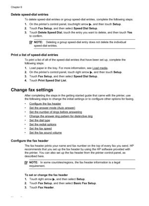 Page 76
Delete speed-dial entries
To delete speed-dial entries or group speed-dial entries, complete the following steps:
1.On the printer’s control panel, touchright arrow 
, and then touch  Setup.
2. Touch Fax Setup , and then select  Speed Dial Setup .
3. Touch Delete Speed Dial , touch the entry you want to delete, and then touch  Yes
to confirm.
NOTE:  Deleting a group speed-dial entry does not delete the individual
speed-dial entries.
Print a list of speed-dial entries
To print a list of all of the...