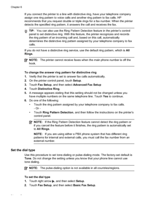 Page 78
If you connect the printer to a line with distinctive ring, have your telephone company
assign one ring pattern to voice calls and another ring pattern to fax calls. HP
recommends that you request double or triple rings for a fax number. When the printer
detects the specified ring pattern, it answers the call and receives the fax.
TIP:You can also use the Ring Pattern Detection feature in the printer’s control
panel to set distinctive ring. With this feature, the printer recognizes and records
the ring...