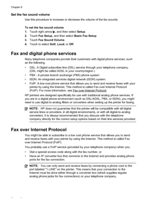 Page 80
Set the fax sound volume
Use this procedure to increase or decrease the volume of the fax sounds.
To set the fax sound volume
1.Touch right arrow 
, and then select  Setup.
2. Touch Fax Setup , and then select  Basic Fax Setup .
3. Touch Fax Sound Volume .
4. Touch to select  Soft,Loud , or Off.
Fax and digital phone services
Many telephone companies provide their customers with digital phone services, such
as the following:
• DSL: A Digital subscriber line (DSL) service through your telephone company....