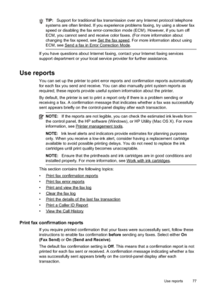 Page 81
TIP:Support for traditional fax transmission over any Internet protocol telephone
systems are often limited. If you experience problems faxing, try using a slower fax
speed or disabling the fax error-correction mode (ECM). However, if you turn off
ECM, you cannot send and receive color faxes. (For more information about
changing the fax speed, see 
Setthefaxspeed. For more information about using
ECM, see 
Senda faxinErrorCorrectionMode.
If you have questions about Internet faxing, contact your Internet...