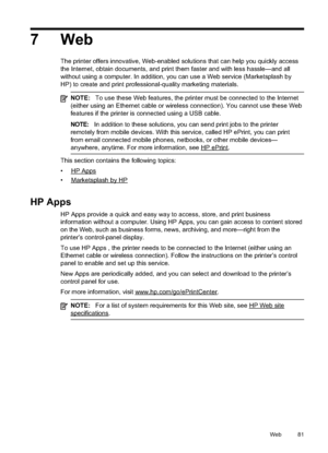 Page 85
7 Web
The printer offers innovative, Web-enabled solutions that can help you quickly access
the Internet, obtain documents, and print them faster and with less hassle—and all
without using a computer. In addition, you can use a Web service (Marketsplash by
HP) to create and print professional-quality marketing materials.
NOTE:To use these Web features, the printer must be connected to the Internet
(either using an Ethernet cable or wireless connection). You cannot use these Web
features if the printer...