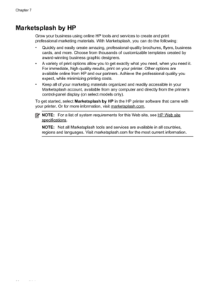 Page 86
Marketsplash by HP
Grow your business using online HP tools and services to create and print
professional marketing materials. With Marketsplash, you can do the following:
• Quickly and easily create amazing, professional-quality brochures, flyers, businesscards, and more. Choose from thousands of customizable templates created by
award-winning business graphic designers.
• A variety of print options allow you to get exactly what you need, when you need it. For immediate, high-quality results, print on...