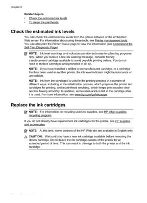 Page 88
Related topics
•
Checktheestimatedinklevels
•
Tocleantheprintheads
Check the estimated ink levels
You can check the estimated ink levels from the printer software or the embedded
Web server. For information about using these tools, see 
Printermanagementtools.
You can also print the Printer Status page to view this information (see 
Understandthe
SelfTestDiagnosticPage).
NOTE: Ink level warnings and indicators provide estimates for planning purposes
only. When you receive a low-ink warning message,...