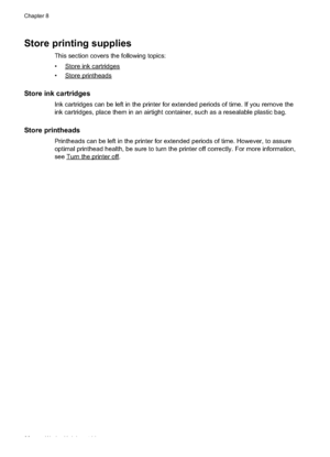 Page 90
Store printing supplies
This section covers the following topics:
•
Storeinkcartridges
•
Storeprintheads
Store ink cartridges
Ink cartridges can be left in the printer for extended periods of time. If you remove the
ink cartridges, place them in an airtight container, such as a resealable plastic bag.
Store printheads
Printheads can be left in the printer for extended periods of time. However, to assure
optimal printhead health, be sure to turn the printer off correctly. For more information,
see...