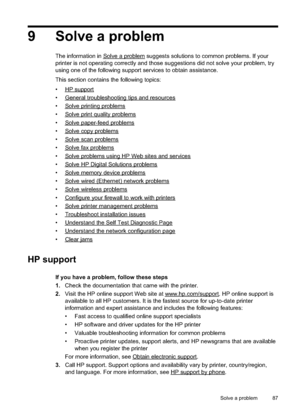 Page 91
9 Solve a problem
The information in Solvea problem suggests solutions to common problems. If your
printer is not operating correctly and those suggestions did not solve your problem, try
using one of the following support services to obtain assistance.
This section contains the following topics:
•
HPsupport
•
Generaltroubleshootingtipsandresources
•
Solveprintingproblems
•
Solveprintqualityproblems
•
Solvepaper-feedproblems
•
Solvecopyproblems
•
Solvescanproblems
•
Solvefaxproblems
•...