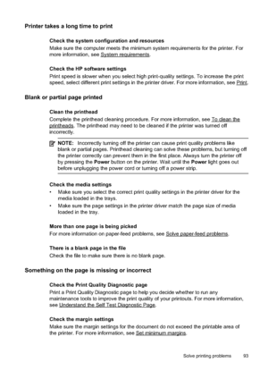 Page 97
Printer takes a long time to print
Check the system configuration and resources
Make sure the computer meets the minimum system requirements for the printer. For
more information, see 
Systemrequirements.
Check the HP software settings
Print speed is slower when you select high print-quality settings. To increase the print
speed, select different print settings in the printer driver. For more information, see 
Print.
Blank or partial page printed
Clean the printhead
Complete the printhead cleaning...