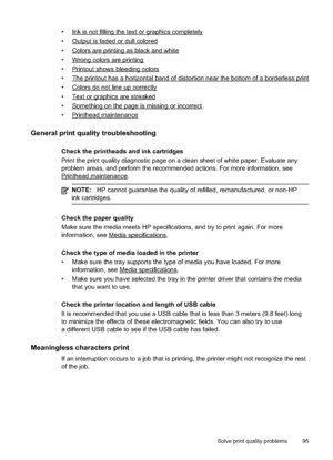 Page 99
•Inkisnotfillingthetextorgraphicscompletely
•
Outputisfadedordullcolored
•
Colorsareprintingasblackandwhite
•
Wrongcolorsareprinting
•
Printoutshowsbleedingcolors
•
Theprintouthasa horizontalbandofdistortionnearthebottomofa borderlessprint
•
Colorsdonotlineupcorrectly
•
Textorgraphicsarestreaked
•
Somethingonthepageismissingorincorrect
•
Printheadmaintenance
General print quality troubleshooting
Check the printheads and ink cartridges
Print the print quality diagnostic page on a clean sheet of white...