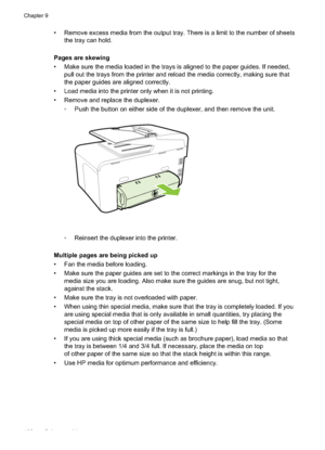 Page 112• Remove excess media from the output tray. There is a limit to the number of sheetsthe tray can hold.
Pages are skewing
• Make sure the media loaded in the trays is aligned to the paper guides. If needed, pull out the trays from the printer and reload the media correctly, making sure that
the paper guides are aligned correctly.
• Load media into the printer only when it is not printing.
• Remove and replace the duplexer.  Push the button on either side of the duplexer, and then remove the unit.
...