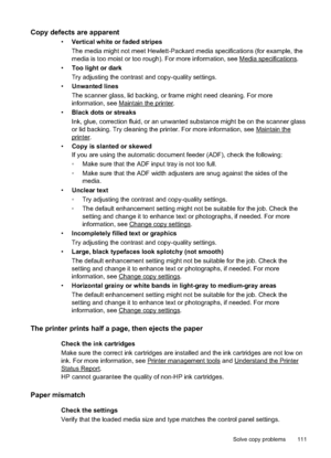 Page 115Copy defects are apparent
•Vertical white or faded stripes
The media might not meet Hewlett- Packard media specifications (for example, the
media is too moist  or too rough). For mo re information, see 
Media specifications.
• Too light or dark
Try adjusting the contrast and copy-quality  settings.
• Unwanted lines
The scanner glass, lid backing, or frame might need cleaning. For more
information, see 
Maintain the printer.
• Black dots or streaks
Ink, glue, correction fluid, or an unwanted substance...