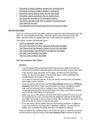 Page 121•The printer is having problems sending and receiving faxes
•
The printer is having problems sending a manual fax
•
The printer cannot receive  faxes, but can send faxes
•
The printer cannot  send faxes, but can receive faxes
•
Fax tones are  recorded on my answ ering machine
•
The phone cord that came with my printer is not long enough
•
Color faxes do not print
•
The computer cannot rece ive faxes (Fax to PC and Fax to Mac)
The fax test failed
If you ran a fax test and the test failed, review the...