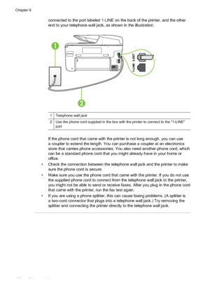 Page 124connected to the port labeled 1-LINE on the back of the printer, and the other
end to your telephone wall jack, as shown in the illustration.
1
2
1 Telephone wall jack
2 Use the phone cord supplied in the box with the printer to connect to the "1-LINE"port
If the phone cord that came with the printer is not long enough, you can use
a coupler to extend the length. You can purchase a coupler at an electronics
store that carries phone accessories. You also need another phone cord, which
can be a...