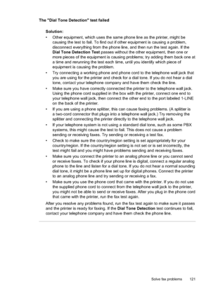 Page 125The "Dial Tone Detection" test failed
Solution:
• Other equipment, which uses the same phone line as the printer, might be causing the test to fail. To find out if other equipment is causing a problem,
disconnect everything from the phone line, and then run the test again. If the
Dial Tone Detection Test  passes without the other equipment, then one or
more pieces of the equipment is causing problems; try adding them back one at
a time and rerunning the test each ti me, until you identify which...