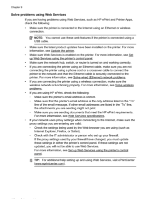 Page 134Solve problems using Web Services
If you are having problems using Web Services, such as HP ePrint and Printer Apps,
check the following:
• Make sure the printer is connected to the Internet using an Ethernet or wirelessconnection.
NOTE: You cannot use these web features if the printer is connected using a
USB cable.
• Make sure the latest product updates have been installed on the printer. For more
information, see 
Update the printer.
• Make sure Web Services is enabled on t he printer. For more...