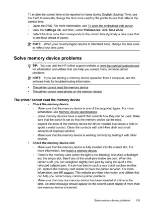 Page 139To enable the correct time to be reported on faxes during Daylight Savings Time, use
the EWS to manually change the  time zone used by the printer to one that reflects the
correct time:
 Open the EWS. For more information, see 
To open the embedded web server.
 Click the  Settings tab, and then, under  Preferences, click Time Zone .
 Select the time zone t hat corresponds to the correct time (typically a time zone that
is one hour ahead of yours).
NOTE: When your country/regio n returns to Standard...