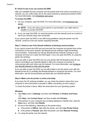 Page 144B: Check to see if you can access the EWS
After you establish that the computer and the printer both  have active connections to a
network, you can verif y if they are on the same netw ork by opening the printer's EWS.
For more information, see 
Embedded web server.
To access the EWS
1. On your computer, open the  EWS. For more information, see 
Embedded web
server.
NOTE:If you are using a proxy server in your browser, you might need to
disable it to access the EWS.
2. If you can open the EWS, try...