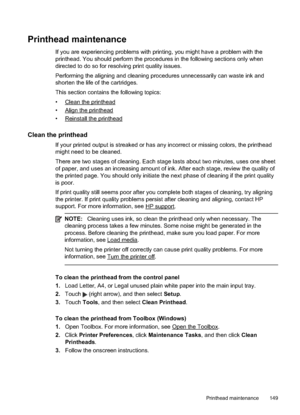 Page 153Printhead maintenance
If you are experiencing problems with printing, you might have a problem with the
printhead. You should perform the procedures in the following sections only when
directed to do so for resolving print quality issues.
Performing the aligning and cleaning procedures unnecessarily can waste ink and
shorten the life of the cartridges.
This section contains the following topics:
•
Clean the printhead
•
Align the printhead
•
Reinstall the printhead
Clean the printhead
If your printed...