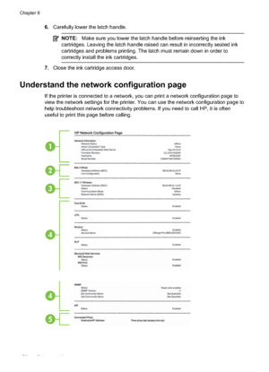 Page 1566.Carefully lower the latch handle.
NOTE: Make sure you lower the la tch handle before reinserting the ink
cartridges. Leaving the latch handle raised can result in incorrectly seated ink
cartridges and problems printing. The latch must remain down in order to
correctly install the ink cartridges.
7. Close the ink cartridge access door.
Understand the network configuration page
If the printer is connected to a network, you can print a network configuration page to
view the network settings for the...