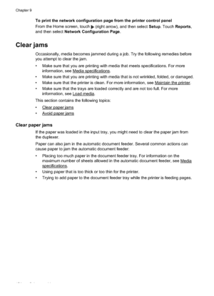 Page 158To print the network configuration page from the printer control panel
From the Home screen, touch 
 (right arrow), and then select  Setup. Touch  Reports ,
and then select  Network Configuration Page .
Clear jams
Occasionally, media becomes  jammed during a job. Try the following remedies before
you attempt to clear the jam.
• Make sure that you  are printing with media that  meets specifications. For more
information, see 
Media specifications.
• Make sure that you are printing with media that is not...