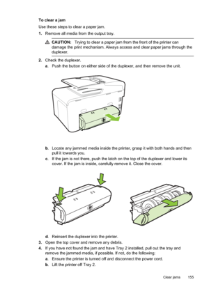 Page 159To clear a jam
Use these steps to clear a paper jam.
1.Remove all media from the output tray.
CAUTION: Trying to clear a paper jam from the front of the printer can
damage the print me chanism. Always access and clear paper jams through the
duplexer.
2. Check the duplexer.
a. Push the button on either side of the duplexer, and then remove the unit.
b . Locate any jammed media inside the printer, grasp it with both hands and then
pull it towards you.
c . If the jam is not there, push the latch on the top...