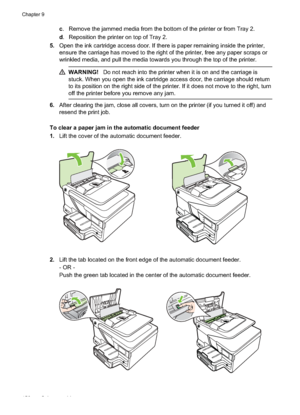 Page 160c. Remove the jammed media from the bottom of the printer or from Tray 2.
d . Reposition the printer on top of Tray 2.
5. Open the ink cartridge access door. If there is paper remaining inside the printer,
ensure the carriage has moved to the right of the printer, free any paper scraps or
wrinkled media, and pull the media towards you through the top of the printer.
WARNING! Do not reach into the printer when it is on and the carriage is
stuck. When you open the  ink cartridge access door, t he carriage...