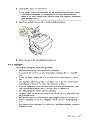 Page 1613.Gently pull the paper out of the rollers.
CAUTION: If the paper tears when you are removing it from the rollers, check
the rollers and wheels for torn pieces of paper that might remain inside the
printer. If you do not remove all the pieces of paper from the printer, more paper
jams are likely to occur.
4. If you have pushed the green tab in step 2, pull it back in place.
5.Close the cover of the automatic document feeder.
Avoid paper jams
To help avoid paper jams, follow these guidelines.
• Remove...