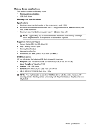 Page 175Memory device specifications
This section contains the following topics:
•
Memory card specifications
•
USB flash drives
Memory card specifications
Specifications
• Maximum recommended number of files on a memory card: 2,000
• Maximum recommended individual file size: 12 megapixel maximum, 8 MB maximum (TIFF files, 50 MB maximum)
• Maximum recommended memory card size: 64 GB (solid state only)
NOTE: Approaching any of the recommended maximums on a memory card might
cause the performance of the printer to...