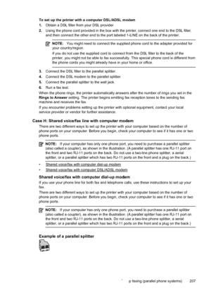 Page 211To set up the printer with a computer DSL/ADSL modem
1.Obtain a DSL filter from your DSL provider.
2. Using the phone cord provided in the box with the printer, connect one end to the DSL filter,
and then connect the other end to the port labeled 1-LINE on the back of the printer.
NOTE: You might need to connect the supplied phone cord to the adapter provided for
your country/region.
If you do not use the supplied cord to connect from the DSL filter to the back of the
printer, you might not be able to...