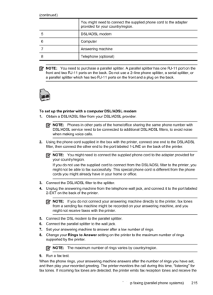 Page 219You might need to connect the supplied phone cord to the adapter
provided for your country/region.
5 DSL/ADSL modem
6 Computer
7 Answering machine
8 Telephone (optional)
NOTE:You need to purchase a parallel splitter. A parallel splitter has one RJ-11 port on the
front and two RJ-11 ports on the back. Do not use a 2–line phone splitter, a serial splitter, or
a parallel splitter which has two RJ-11 ports on the front and a plug on the back.
To set up the printer with a computer DSL/ADSL modem
1. Obtain a...