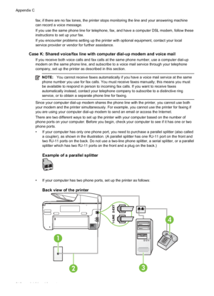 Page 220fax; if there are no fax tones, the printer stops monitoring the line and your answering machine
can record a voice message.
If you use the same phone line for telephone, fax, and have a computer DSL modem, follow these
instructions to set up your fax.
If you encounter problems setting up the printer with optional equipment, contact your local
service provider or vendor for further assistance.
Case K: Shared voice/fax line with computer dial-up modem and voice mail
If you receive both voice calls and fax...