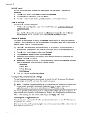 Page 224Set link speed
You can change the speed at which data is transmitted over the network. The default is
Automatic.
1. Touch 
 (right arrow), touch  Setup, and then touch  Network.
2. Touch  Advanced Setup , then touch Link Speed.
3. Touch the number next to the link speed that matches your network hardware.
View IP settings
To view the IP address of the printer:
• Print the network configuration page. For more information, see 
Understand the network
configuration page.
-Or-
• Open the HP software...