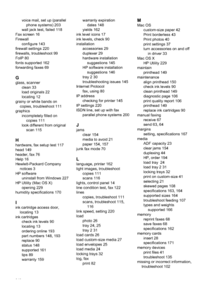 Page 246voice mail, set up (parallelphone systems) 203
wall jack test, failed 118
Fax screen 16
Firewall configure 143
firewall settings 220
firewalls, troubleshoot 99
FoIP 80
fonts supported 162
forwarding faxes 69
G
glass, scanner clean 33
load originals 22
locating 12
grainy or white bands on copies, troubleshoot 111
graphics incompletely filled oncopies 111
look different from original scan 115
H
hardware, fax setup test 117
head 149
header, fax 76
Help 16
Hewlett-Packard Companynotices 3
HP software...