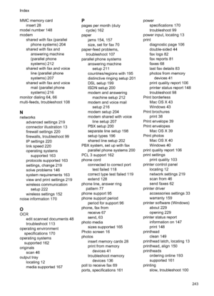 Page 247MMC memory cardinsert 28
model number 148
modem shared with fax (parallelphone systems) 204
shared with fax and answering machine
(parallel phone
systems) 212
shared with fax and voice line (parallel phone
systems) 207
shared with fax and voice mail (parallel phone
systems) 216
monitor dialing 64, 66
multi-feeds, troubleshoot 108
N
networks advanced settings 219
connector illustration 13
firewall settings 220
firewalls, troubleshoot 99
IP settings 220
link speed 220
operating systemssupported 163...