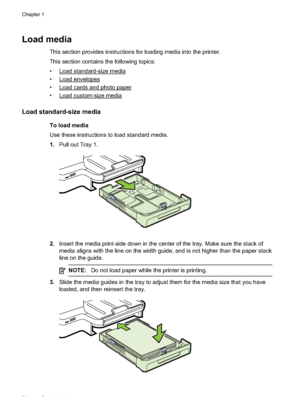 Page 28Load media
This section provides instructions for loading media into the printer.
This section contains the following topics:
•
Load standard-size media
•
Load envelopes
•
Load cards and photo paper
•
Load custom-size media
Load standard-size media
To load media
Use these instructions to load standard media.
1. Pull out Tray 1.
2.Insert the media print-side do wn in the center of the tray. Make sure the stack of
media aligns with the line on the width guide, and is not higher than the paper stack
line on...