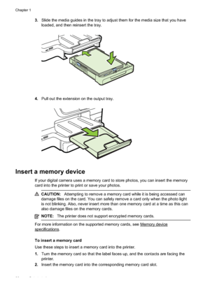 Page 323.Slide the media guides in the tray to adjust them for the media size that you have
loaded, and then reinsert the tray.
4.Pull out the extension on the output tray.
Insert a memory device
If your digital camera uses a memory card to  store photos, you can insert the memory
card into the printer to print or save your photos.
CAUTION: Attempting to remove a memory card  while it is being accessed can
damage files on the card. You can safely remove a card only when the photo light
is not blinking. Also,...