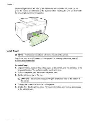 Page 34Slide the duplexer into the back of the printer until the unit locks into place. Do not
press the buttons on either side of the duplexer when installing the unit; use them only
for removing the unit from the printer.
Install Tray 2
NOTE: This feature is available with some models of the printer.
Tray 2 can hold up to 250 sheets of plain paper. For ordering information, see HP
supplies and accessories.
To install Tray 2
1.Unpack the tray, remove the packing tapes  and materials, and move the tray to the...