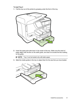Page 35To load Tray 2
1.Pull the tray out of the printer by grasping under the front of the tray.
2.Insert the paper print-side down  in the center of the tray. Make sure the stack of
paper aligns with the line on the width guide, and does not exceed the line marking
on the guide.
NOTE: Tray 2 can be loaded only with plain paper.
3.Slide the media guides in the tray to adjust them for the size that you have loaded.
Install the accessories 31
 